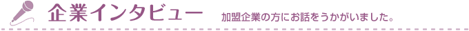 企業インタビュー　加盟企業の方にお話をうかがいました。